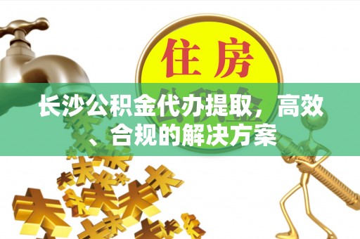 长乐长沙公积金代办提取，高效、合规的解决方案