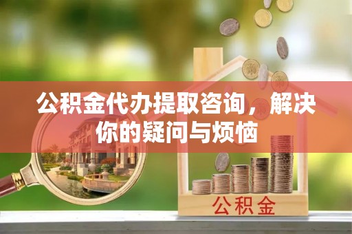 长乐公积金代办提取咨询，解决你的疑问与烦恼