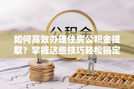 长乐如何高效办理住房公积金提取？掌握这些技巧轻松搞定