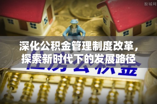 长乐深化公积金管理制度改革，探索新时代下的发展路径