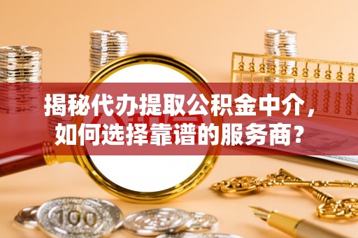 长乐揭秘代办提取公积金中介，如何选择靠谱的服务商？