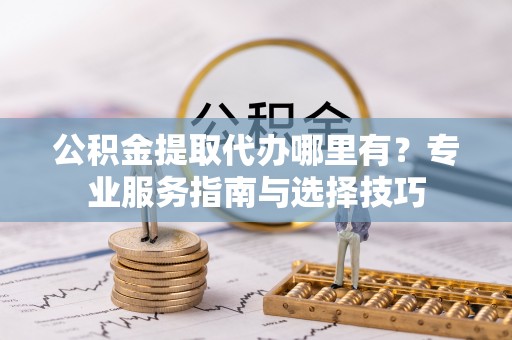 长乐公积金提取代办哪里有？专业服务指南与选择技巧