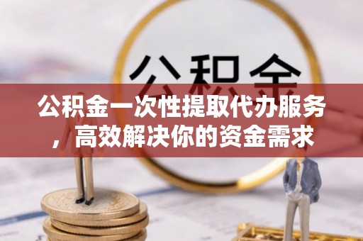 长乐公积金一次性提取代办服务，高效解决你的资金需求