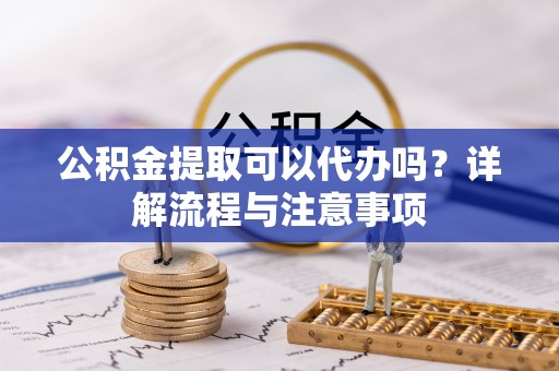 长乐公积金提取可以代办吗？详解流程与注意事项
