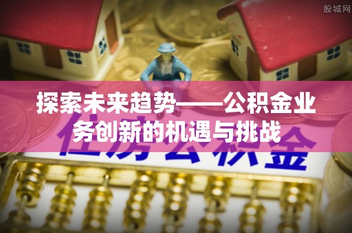 长乐探索未来趋势——公积金业务创新的机遇与挑战