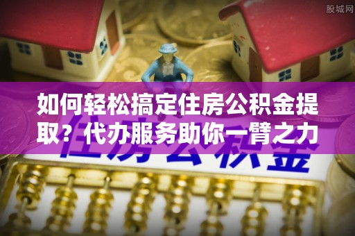长乐如何轻松搞定住房公积金提取？代办服务助你一臂之力