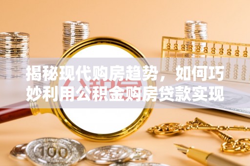 长乐揭秘现代购房趋势，如何巧妙利用公积金购房贷款实现置业梦想