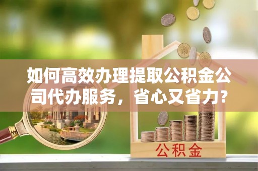 长乐如何高效办理提取公积金公司代办服务，省心又省力？
