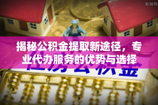 长乐揭秘公积金提取新途径，专业代办服务的优势与选择