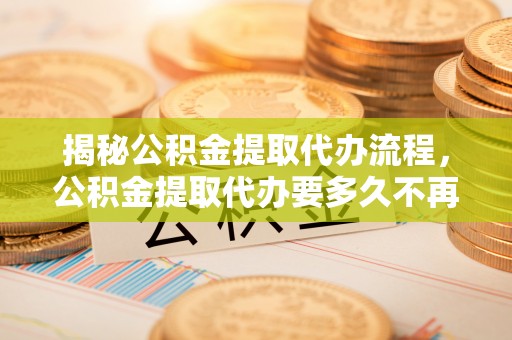 长乐揭秘公积金提取代办流程，公积金提取代办要多久不再迷茫