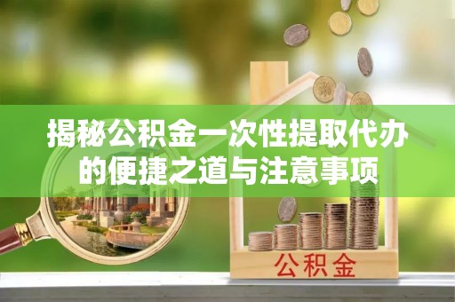 长乐揭秘公积金一次性提取代办的便捷之道与注意事项