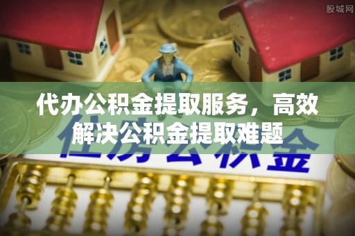 长乐代办公积金提取服务，高效解决公积金提取难题