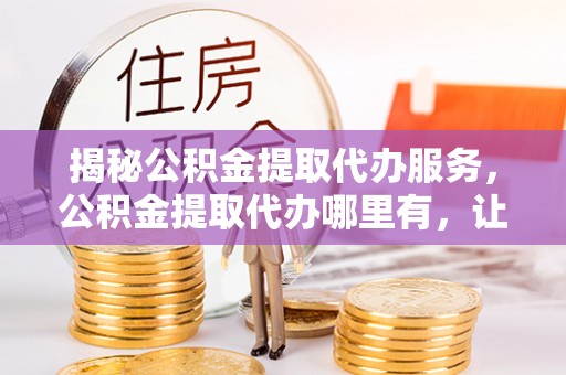 长乐揭秘公积金提取代办服务，公积金提取代办哪里有，让你省时省心的解决方案