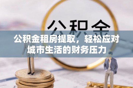 长乐公积金租房提取，轻松应对城市生活的财务压力