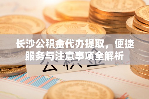 长乐长沙公积金代办提取，便捷服务与注意事项全解析