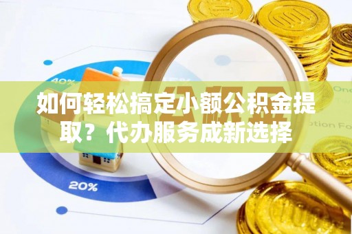 长乐如何轻松搞定小额公积金提取？代办服务成新选择
