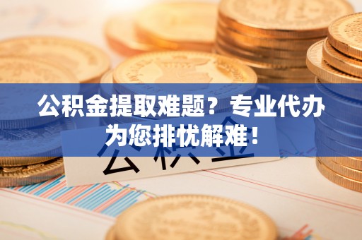 长乐公积金提取难题？专业代办为您排忧解难！