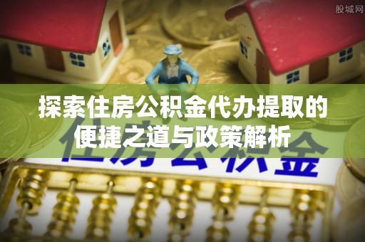 长乐探索住房公积金代办提取的便捷之道与政策解析