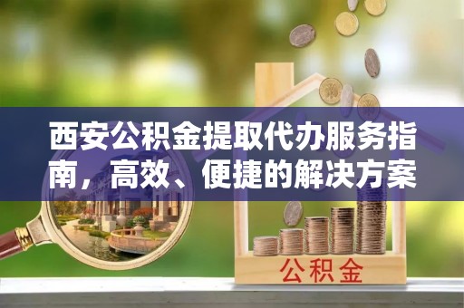 长乐西安公积金提取代办服务指南，高效、便捷的解决方案