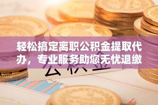 长乐轻松搞定离职公积金提取代办，专业服务助您无忧退缴