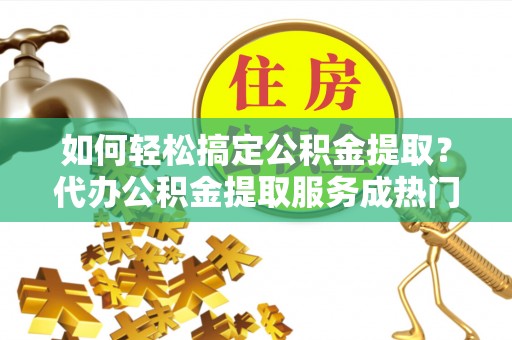 长乐如何轻松搞定公积金提取？代办公积金提取服务成热门选择