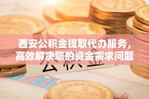 长乐西安公积金提取代办服务，高效解决您的资金需求问题