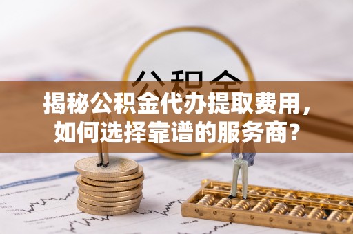 长乐揭秘公积金代办提取费用，如何选择靠谱的服务商？