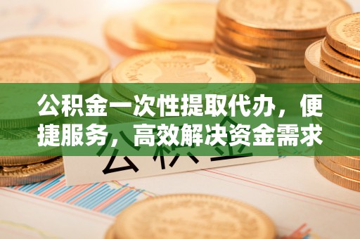 长乐公积金一次性提取代办，便捷服务，高效解决资金需求