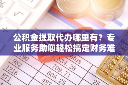 长乐公积金提取代办哪里有？专业服务助您轻松搞定财务难题
