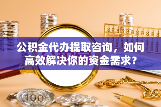 长乐公积金代办提取咨询，如何高效解决你的资金需求？