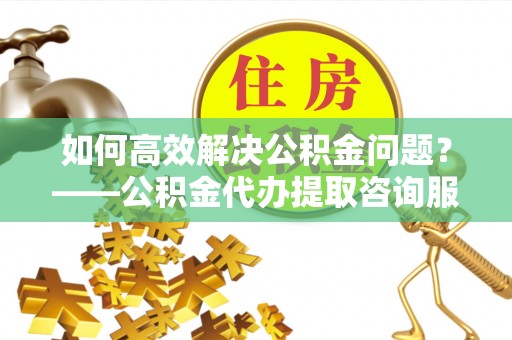 长乐如何高效解决公积金问题？——公积金代办提取咨询服务指南