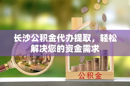 长乐长沙公积金代办提取，轻松解决您的资金需求