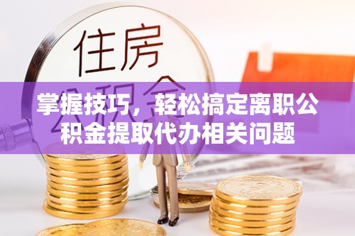 长乐掌握技巧，轻松搞定离职公积金提取代办相关问题