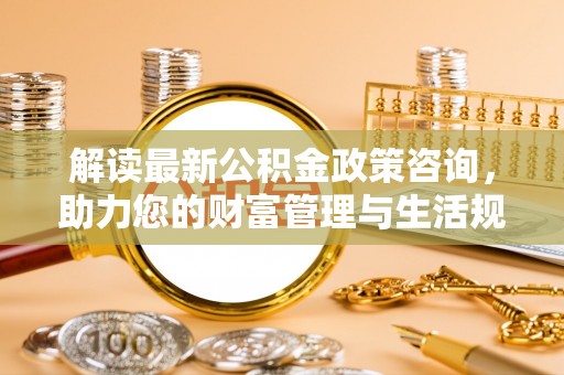 长乐解读最新公积金政策咨询，助力您的财富管理与生活规划