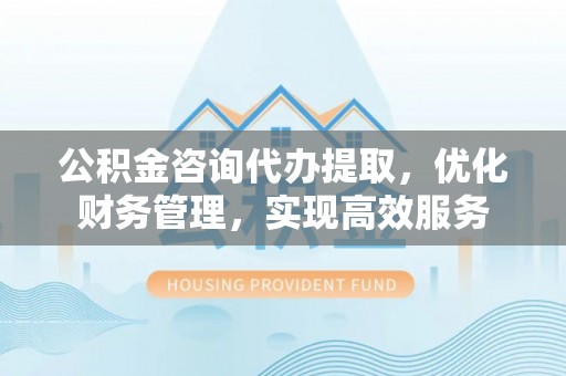长乐公积金咨询代办提取，优化财务管理，实现高效服务