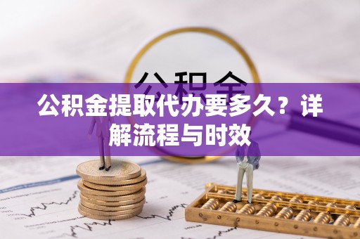 长乐公积金提取代办要多久？详解流程与时效