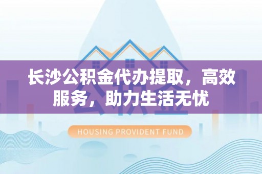 长乐长沙公积金代办提取，高效服务，助力生活无忧