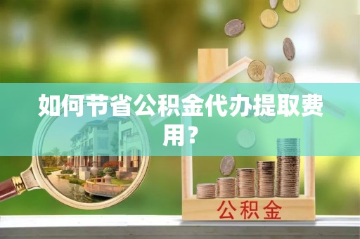 长乐如何节省公积金代办提取费用？
