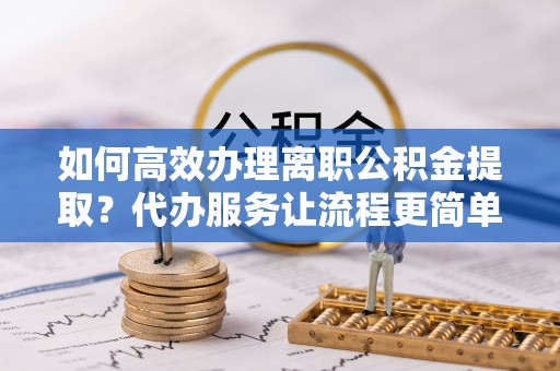 长乐如何高效办理离职公积金提取？代办服务让流程更简单