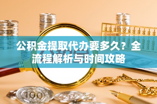 长乐公积金提取代办要多久？全流程解析与时间攻略