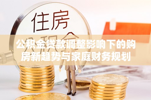 长乐公积金贷款调整影响下的购房新趋势与家庭财务规划