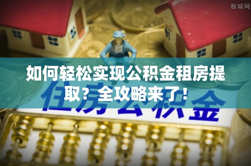 长乐如何轻松实现公积金租房提取？全攻略来了！