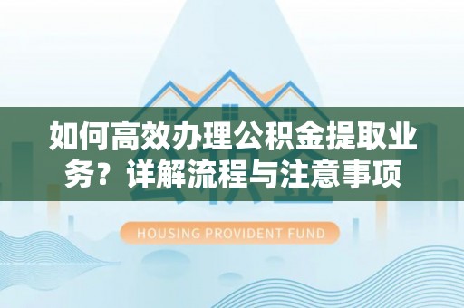 长乐如何高效办理公积金提取业务？详解流程与注意事项