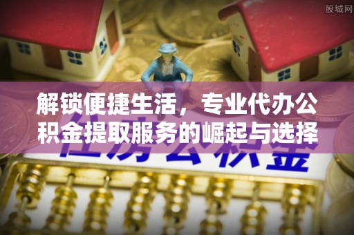 长乐解锁便捷生活，专业代办公积金提取服务的崛起与选择