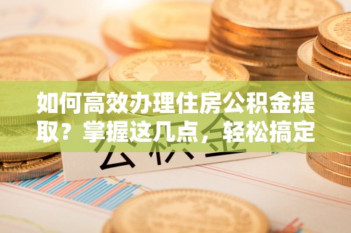 长乐如何高效办理住房公积金提取？掌握这几点，轻松搞定！