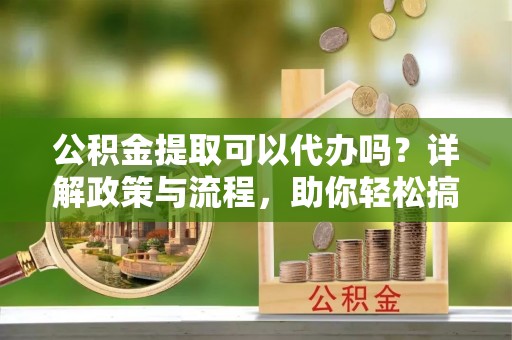 长乐公积金提取可以代办吗？详解政策与流程，助你轻松搞定！