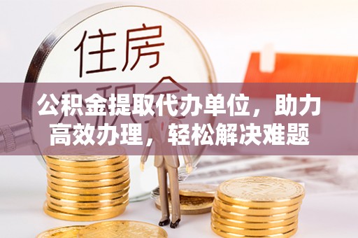 长乐公积金提取代办单位，助力高效办理，轻松解决难题