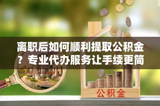 长乐离职后如何顺利提取公积金？专业代办服务让手续更简单