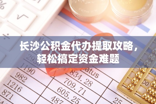 长乐长沙公积金代办提取攻略，轻松搞定资金难题