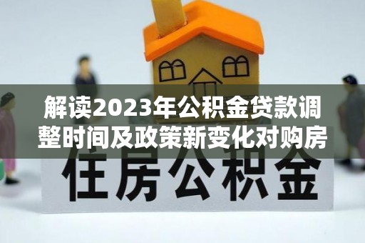 长乐解读2023年公积金贷款调整时间及政策新变化对购房的影响